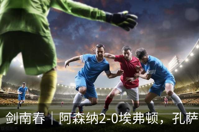 剑南春｜阿森纳2-0埃弗顿，孔萨破门，加布里埃尔建功